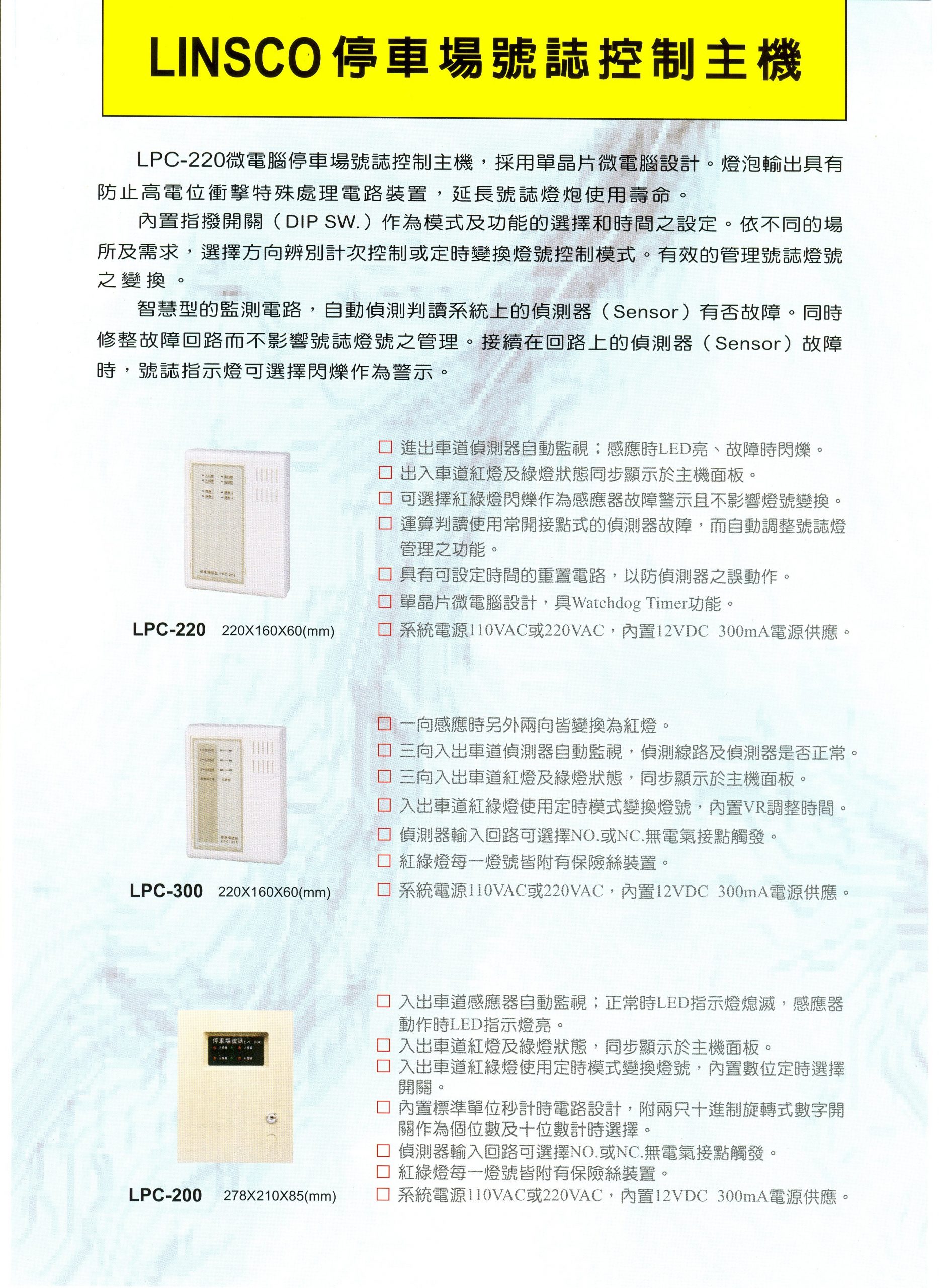 LPC-220微霉腦停車場號誌控制主機，採用單晶片微電腦設計。燈泡輸出具有防止高電位衝擊特殊處理電路裝置，延長號誌燈炮使用壽命。內置指撥開關(DIP SW.) 作為模式及功能的選擇和時間之設定。依不同的場所及需求，選擇方向辨別計次控制或定時變換燈號控制模式。有效的管理號誌燈號之變換。

智慧型的監測電路，自動偵測判讀系統上的偵測器（ Sensor) 有否故障。同時修整故障回路而不影響號誌燈號之管理。接續在回路上的偵測器(Sensor) 故障時，號誌指示燈可選擇閃爍作為警示。